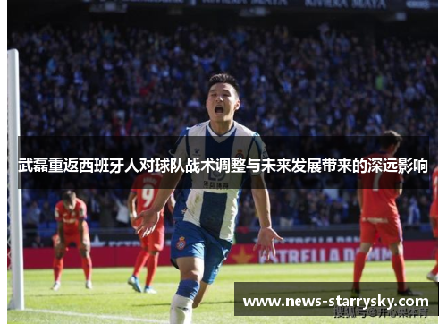 武磊重返西班牙人对球队战术调整与未来发展带来的深远影响