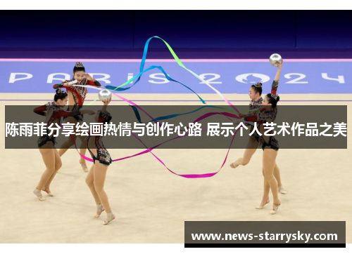 陈雨菲分享绘画热情与创作心路 展示个人艺术作品之美