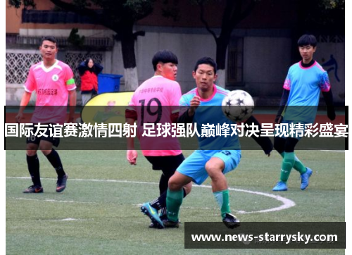 国际友谊赛激情四射 足球强队巅峰对决呈现精彩盛宴