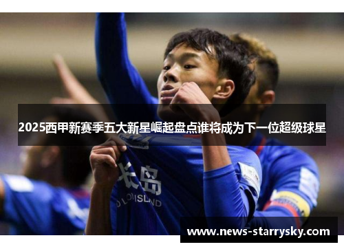 2025西甲新赛季五大新星崛起盘点谁将成为下一位超级球星