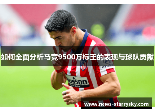 如何全面分析马竞9500万标王的表现与球队贡献