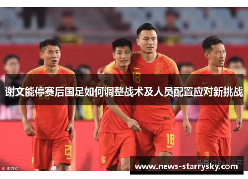 谢文能停赛后国足如何调整战术及人员配置应对新挑战